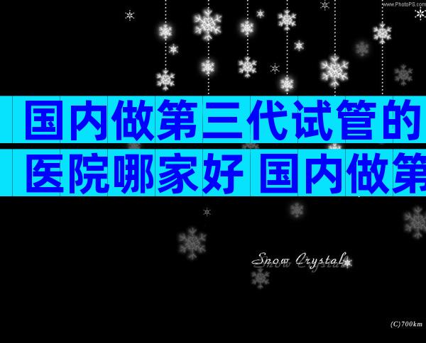 国内做第三代试管的医院哪家好 国内做第三代试管的医院哪家好些